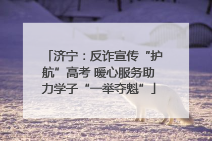 济宁：反诈宣传“护航”高考 暖心服务助力学子“一举夺魁”