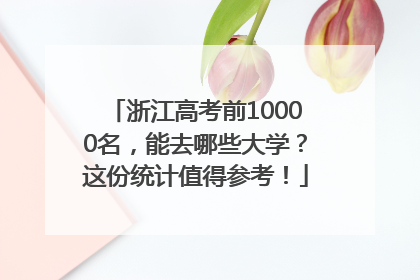 浙江高考前10000名，能去哪些大学？这份统计值得参考！