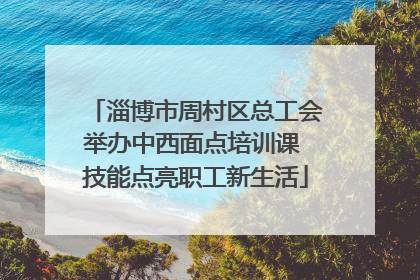 淄博市周村区总工会举办中西面点培训课 技能点亮职工新生活