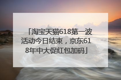 淘宝天猫618第一波活动今日结束，京东618年中大促红包加码