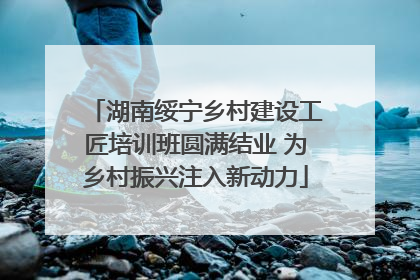 湖南绥宁乡村建设工匠培训班圆满结业 为乡村振兴注入新动力