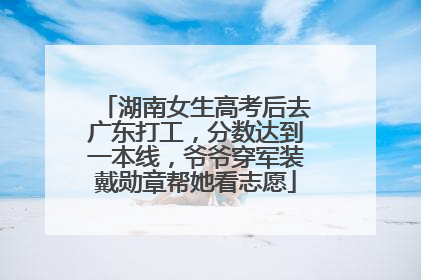 湖南女生高考后去广东打工，分数达到一本线，爷爷穿军装戴勋章帮她看志愿