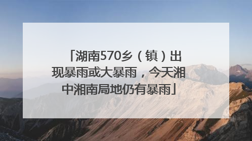 湖南570乡（镇）出现暴雨或大暴雨，今天湘中湘南局地仍有暴雨
