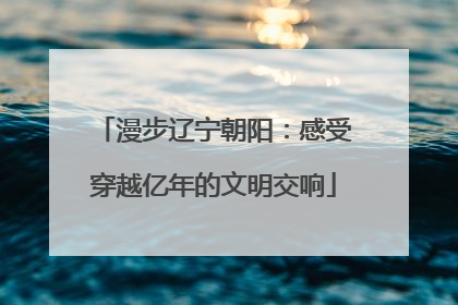 漫步辽宁朝阳：感受穿越亿年的文明交响