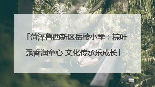 菏泽鲁西新区岳楼小学：粽叶飘香润童心 文化传承乐成长