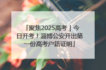 聚焦2025高考｜今日开考！淄博公安开出第一份高考户籍证明