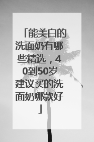 能美白的洗面奶有哪些精选，40到50岁建议买的洗面奶哪款好