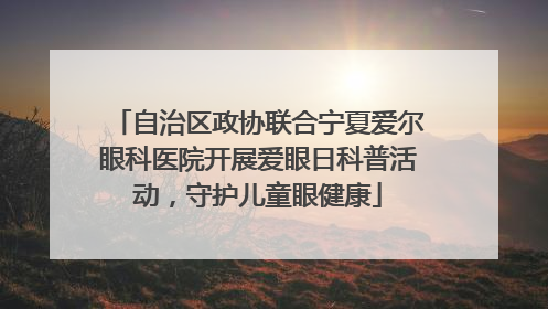 自治区政协联合宁夏爱尔眼科医院开展爱眼日科普活动，守护儿童眼健康