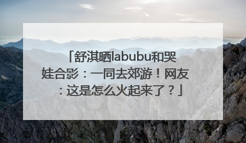 舒淇晒labubu和哭娃合影：一同去郊游！网友：这是怎么火起来了？