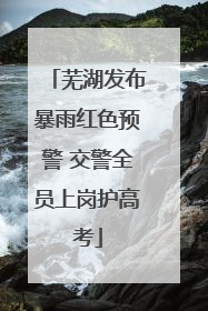 芜湖发布暴雨红色预警 交警全员上岗护高考