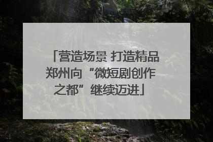营造场景 打造精品 郑州向“微短剧创作之都”继续迈进