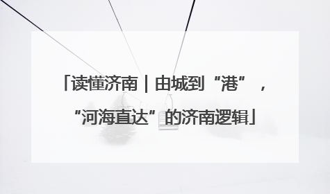 读懂济南｜由城到“港”，“河海直达”的济南逻辑