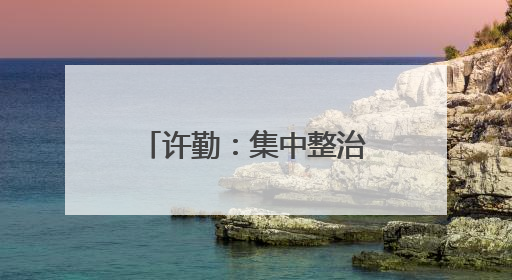 许勤：集中整治群众身边不正之风和腐败问题 坚定不移推动全面从严治党向基层延伸