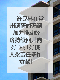 许昆林在常州调研时强调 加力推动经济持续回升向好 为扛好挑大梁责任多作贡献