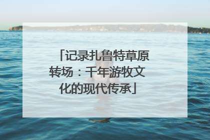 记录扎鲁特草原转场：千年游牧文化的现代传承
