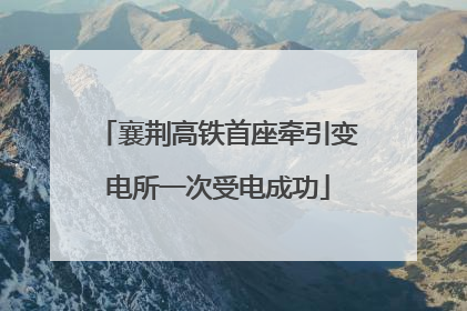襄荆高铁首座牵引变电所一次受电成功