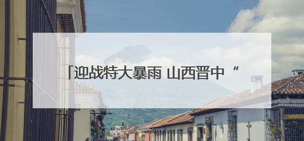 迎战特大暴雨 山西晋中“橙色力量”的20个小时
