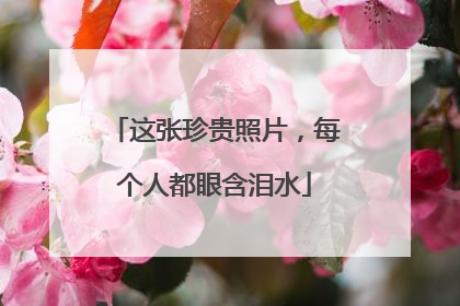 这张珍贵照片，每个人都眼含泪水