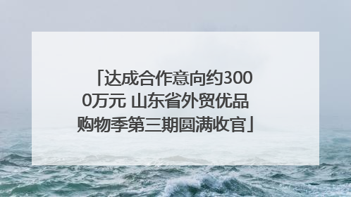 达成合作意向约3000万元 山东省外贸优品购物季第三期圆满收官