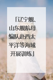 辽宁舰、山东舰航母编队赴西太平洋等海域开展训练