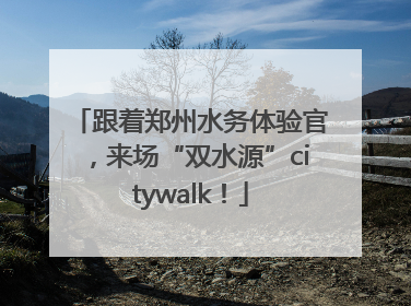 跟着郑州水务体验官，来场“双水源”citywalk！