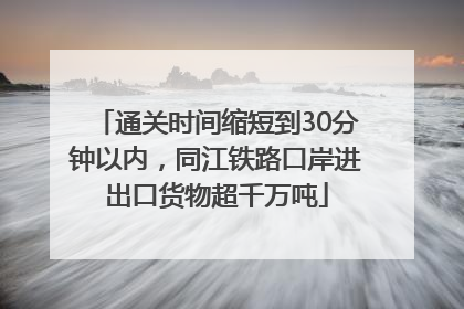 通关时间缩短到30分钟以内，同江铁路口岸进出口货物超千万吨
