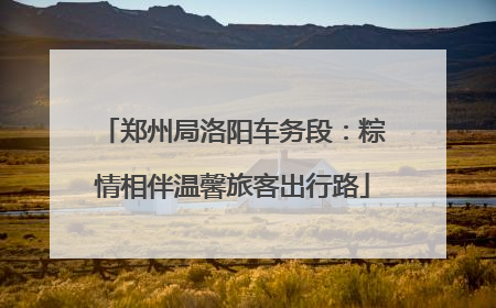 郑州局洛阳车务段：粽情相伴温馨旅客出行路