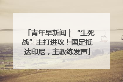 青年早新闻｜“生死战”主打进攻！国足抵达印尼，主教练发声