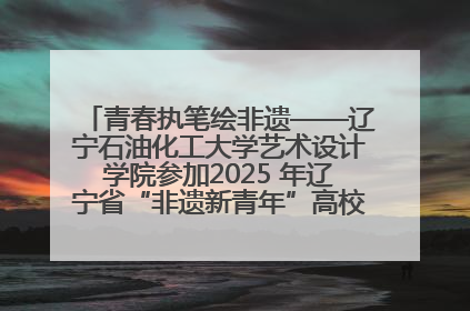 青春执笔绘非遗——辽宁石油化工大学艺术设计学院参加2025 年辽宁省“非遗新青年”高校优秀作品推荐活动
