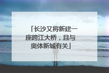 长沙又将新建一座跨江大桥，且与奥体新城有关