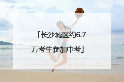 长沙城区约6.7万考生参加中考