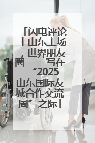 闪电评论丨山东主场，世界朋友圈——写在“2025山东国际友城合作交流周”之际
