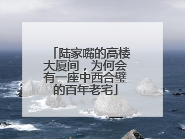 陆家嘴的高楼大厦间，为何会有一座中西合璧的百年老宅