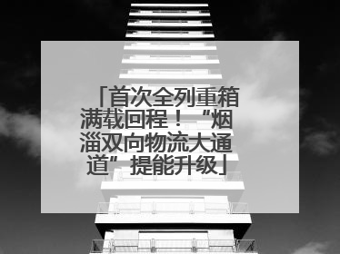 首次全列重箱满载回程！“烟淄双向物流大通道”提能升级