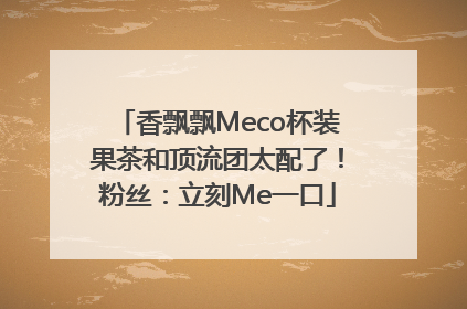 香飘飘Meco杯装果茶和顶流团太配了！粉丝：立刻Me一口