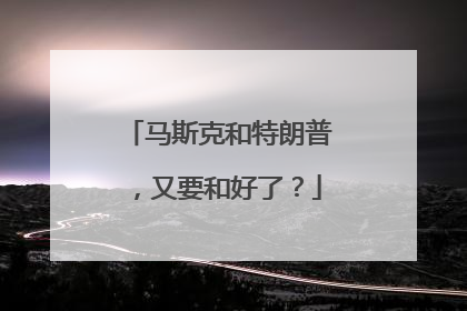 马斯克和特朗普，又要和好了？
