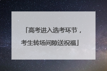 高考进入选考环节，考生转场间隙送祝福