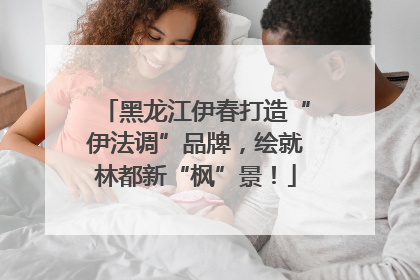 黑龙江伊春打造“伊法调”品牌，绘就林都新“枫”景！