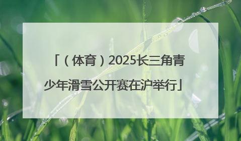 （体育）2025长三角青少年滑雪公开赛在沪举行