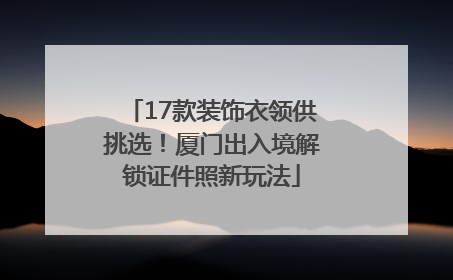 17款装饰衣领供挑选！厦门出入境解锁证件照新玩法