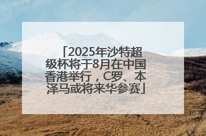 2025年沙特超级杯将于8月在中国香港举行，C罗、本泽马或将来华参赛