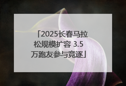 2025长春马拉松规模扩容 3.5万跑友参与竞逐
