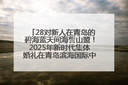 28对新人在青岛的碧海蓝天间海誓山盟！2025年新时代集体婚礼在青岛滨海国际中心文明实践广场举行