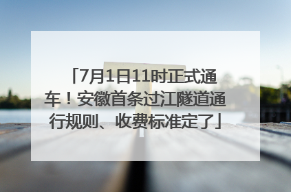 7月1日11时正式通车！安徽首条过江隧道通行规则、收费标准定了