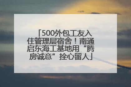 500外包工友入住管理层宿舍！南通启东海工基地用“腾房诚意”拴心留人