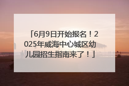 6月9日开始报名！2025年威海中心城区幼儿园招生指南来了！